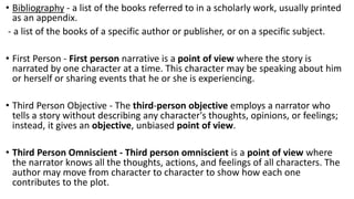 • Bibliography - a list of the books referred to in a scholarly work, usually printed
as an appendix.
- a list of the books of a specific author or publisher, or on a specific subject.
• First Person - First person narrative is a point of view where the story is
narrated by one character at a time. This character may be speaking about him
or herself or sharing events that he or she is experiencing.
• Third Person Objective - The third-person objective employs a narrator who
tells a story without describing any character's thoughts, opinions, or feelings;
instead, it gives an objective, unbiased point of view.
• Third Person Omniscient - Third person omniscient is a point of view where
the narrator knows all the thoughts, actions, and feelings of all characters. The
author may move from character to character to show how each one
contributes to the plot.
 