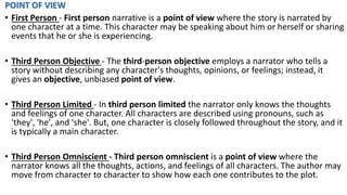 POINT OF VIEW
• First Person - First person narrative is a point of view where the story is narrated by
one character at a time. This character may be speaking about him or herself or sharing
events that he or she is experiencing.
• Third Person Objective - The third-person objective employs a narrator who tells a
story without describing any character's thoughts, opinions, or feelings; instead, it
gives an objective, unbiased point of view.
• Third Person Limited - In third person limited the narrator only knows the thoughts
and feelings of one character. All characters are described using pronouns, such as
'they', 'he', and 'she'. But, one character is closely followed throughout the story, and it
is typically a main character.
• Third Person Omniscient - Third person omniscient is a point of view where the
narrator knows all the thoughts, actions, and feelings of all characters. The author may
move from character to character to show how each one contributes to the plot.
 