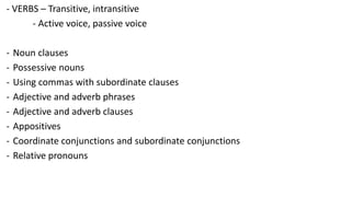 - VERBS – Transitive, intransitive
- Active voice, passive voice
- Noun clauses
- Possessive nouns
- Using commas with subordinate clauses
- Adjective and adverb phrases
- Adjective and adverb clauses
- Appositives
- Coordinate conjunctions and subordinate conjunctions
- Relative pronouns
 