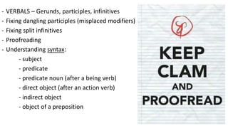 - VERBALS – Gerunds, participles, infinitives
- Fixing dangling participles (misplaced modifiers)
- Fixing split infinitives
- Proofreading
- Understanding syntax:
- subject
- predicate
- predicate noun (after a being verb)
- direct object (after an action verb)
- indirect object
- object of a preposition
 