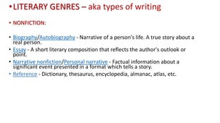 •LITERARY GENRES – aka types of writing
• NONFICTION:
• Biography/Autobiography - Narrative of a person's life. A true story about a
real person.
• Essay - A short literary composition that reflects the author's outlook or
point.
• Narrative nonfiction/Personal narrative - Factual information about a
significant event presented in a format which tells a story.
• Reference - Dictionary, thesaurus, encyclopedia, almanac, atlas, etc.
 