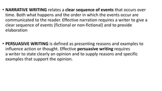 • NARRATIVE WRITING relates a clear sequence of events that occurs over
time. Both what happens and the order in which the events occur are
communicated to the reader. Effective narration requires a writer to give a
clear sequence of events (fictional or non-fictional) and to provide
elaboration
• PERSUASIVE WRITING is defined as presenting reasons and examples to
influence action or thought. Effective persuasive writing requires
a writer to state clearly an opinion and to supply reasons and specific
examples that support the opinion.
 