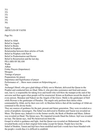 31)
32)
33)
34)
35)
36)
Topic
ARTICLES OF FAITH
Page No.
Belief in Allah
Belief in Angels
Belief in Books
Belief in Prophets
Relationship between three articles of Faith.
Belief in Prophets with Part b
Belief in Predestination and Decree
Belief in Resurrection and the last day.
PILLARS OF ISLAM
Wudu
Adhan
Friday Prayers (Importance)
Mosques
Timings of prayer
Preparations for prayer
Importance and Significance of prayer
Performance of ... Show more content on Helpwriting.net ...
The
Archangel Jibrail, who gave glad tidings of Holy son to Mariam, delivered the Quran to the
Prophet and conducted him on Jihad. Mika il, who provides sustenance and food and causes
rain, Izar il, is responsible for taking lives and Israfil who will blow the trumpet at the end of the
universe and then again when people will be resurrected. Kiram un Katibeen record the deeds of
every person. Munakar and Nakeer are the Angels of the Grave. Malik is the gatekeeper of Hell
while Rizwan is the gatekeeper of Paradise. The angels only perform their duties when
commanded by Allah, not by their own will. ii) Muslims believe that all the teachings of Allah are
contained in His divine books.
They are sources of guidance for the part, present and future generation. They were revealed on a
series of prophetic messengers. The Suhuf was delivered to Ibrahim and Taurat was revealed on
Musa. The Quran says, Indeed it is in the former scrolls, the Book of Ibrahim and Musa. Zaboor
was revealed on Daud. The Quran says, We imparted towards Daud the Zaboor. Injil was revealed
on Isaa. The Quran says, And We bestowed (on him) the
Gospel in which is guidance and light. And the Quran was revealed on Muhammad. None of the
revealed books exist in their original form today except for Quran. People have lost the
Suhuf of Ibrahim. Taurat and Injil have been modified and God s words have been blended with
the people s words thus it is difficult to establish
 
