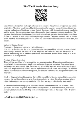 The World Needs Abortion Essay
One of the most important philosophical issues ever concerns the definition of a person and who is
able to feel. Abortion, which is a deliberate termination of pregnancy, is one of the most important
practical applications of that issue. Life on Earth is threatened with destruction from overpopulation
and the poverty that overpopulation causes. Fortunately, abortion can prevent overpopulation. The
question about whether abortion shouldbe done is primarily the question about whether the embryo
or fetus is a person. In most cases, the embryo weighs less than 100grams: less than 10% of human
brain. Abortion should be legal since it is useful and since humans become conscious after birth, not
before.
Values for Human Society
People are ... Show more content on Helpwriting.net ...
If an embryo that does not feel is terminated, then the conscious object, a person, is never created.
Not creating a person is not immoral: When people are not having sex, they are not creating a
person. If the society has an optimum population, the net benefit (benefit minus harm) of an extra
person will on average be zero.
Practical Effects of Abortion
The world has a problem of overpopulation, not under population. The environmental problems
occur largely because too many people exist and strain the natural resources. Thus, not creating
an extra person is on average good for the society. (If creating a person would on average be good,
then more people should be created, and the population size is too small, not too large.) In abortion,
when a mother chooses not to create a person, the person is unwanted and thus probably should not
be created.
Much of the poverty found throughout the world is caused by having too many children. Abortion
prevents that and thus reduces poverty. Poverty contributes to crime. Therefore, abortion reduces
crime. Unfortunately, the government in the USA does not support abortion for poor people.
A serious defect in an embryo gives additional reasons for its termination. For example, Down
syndrome is a severe congenital disorder that is a major cause of mental retardation, worldwide.
(Cozic 138) Fortunately, fetal testing (with abortion) can prevent it. If the couple with a defective
embryo is
... Get more on HelpWriting.net ...
 