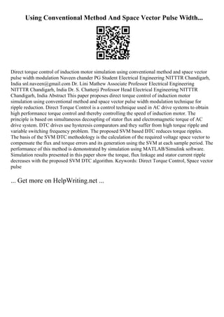 Using Conventional Method And Space Vector Pulse Width...
Direct torque control of induction motor simulation using conventional method and space vector
pulse width modulation Naveen chander PG Student Electrical Engineering NITTTR Chandigarh,
India snl.naveen@gmail.com Dr. Lini Mathew Associate Professor Electrical Engineering
NITTTR Chandigarh, India Dr. S. Chatterji Professor Head Electrical Engineering NITTTR
Chandigarh, India Abstract This paper proposes direct torque control of induction motor
simulation using conventional method and space vector pulse width modulation technique for
ripple reduction. Direct Torque Control is a control technique used in AC drive systems to obtain
high performance torque control and thereby controlling the speed of induction motor. The
principle is based on simultaneous decoupling of stator flux and electromagnetic torque of AC
drive system. DTC drives use hysteresis comparators and they suffer from high torque ripple and
variable switching frequency problem. The proposed SVM based DTC reduces torque ripples.
The basis of the SVM DTC methodology is the calculation of the required voltage space vector to
compensate the flux and torque errors and its generation using the SVM at each sample period. The
performance of this method is demonstrated by simulation using MATLAB/Simulink software.
Simulation results presented in this paper show the torque, flux linkage and stator current ripple
decreases with the proposed SVM DTC algorithm. Keywords: Direct Torque Control, Space vector
pulse
... Get more on HelpWriting.net ...
 