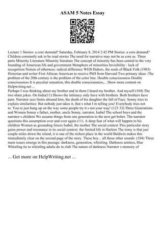 ASAM 5 Notes Essay
Lecture 1 Stories: a core demand? Saturday, February 8, 2014 2:42 PM Stories: a core demand?
Children constantly ask to be read stories The need for narrative may not be as core as. Three
parts Minority Literature Minority literature The concept of minority has been central to the very
founding of American life and government Metaphors of minorities Invisibility : lock of
recognition Notion of otherness: radical difference WEB Dubois, the souls of Black Folk (1903)
Historian and writer First African American to receive PhD from Harvard Two primary ideas :The
problem of the 20th century is the problem of the color line. Double consciousness Double
consciousness It is peculiar sensation, this double consciousness,... Show more content on
Helpwriting.net ...
Perhaps I was thinking about my brother and in them I heard my brother. And myself (104) The
two share jokes. On India(11) Shows the intimacy only have with brothers. Both brothers have
pain. Narrator sees limits abound him; the death of his daughter the fall of Face. Sonny tries to
explain similarities: But nobody just takes it, that s what I m telling you! Everybody tries not
to. You re just hung up on the way some people try it s not your way! (123 33) Three Generations
and Women Sonny s father, mother, uncle Sonny, narrator, Isabel The school boys and the
narrator s children We assume things from one generation to the next get better. The narrator
questions this assumption over and over again (11). A deep fear of what will happen to his
children Women as grounding forces Isabel, the mother The social context This particular story
gains power and resonance in its social context: the limited life in Harlem The irony is that just
couple miles down the island, it is one of the richest place in the world Baldwin makes this
immediately clear on the second page of the story. These boy... all those other sounds: (104) Three
main issues emerge in this passage: darkness, generation, whistling. Darkness aimless, blue
Whistling tie to whistling adults do in club The nature of darkness Narrator s memory of
... Get more on HelpWriting.net ...
 