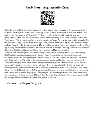 Sandy Hearst Argumentative Essay
After the trial and listening to the statements of the prosecutors involved, it is now up to the jury
to decide what happens in this case. Dana Ivy is said to have been drunk, which resulted in a car
accident on the morning of December 17. However, the defensive side says she was not
intoxicated and that was not the cause of this accident occurring at the intersection of Justice and
Eagle street. This accident resulted in severe injuries to Terry Vickers, the other citizen involved in
this accident. Terry Vickers wants to charge Sandy Hearst, the host of a party that occurred on the
night of December 16, for the damages. The plaintiff argues that Sandy was pushing drinks on Dana
Ivy making her unable to operate a vehicle with control. Although Dana Ivy states to have not been
drunk and that the accident was... Show more content on Helpwriting.net ...
Sandy as well as other guests could not clearly identify Dana as being drunk, also considering
that Dana has an outgoing personality. Sandy Hearst mentions in her statement, Dana just
talked and acted like any other normal person would at this kind of function. Witness Lee Porter
says there was over 30 people at the party, making it easier for Dana to blend in. However, if
Dana was acting different from all the other guests showing signs of intoxication that is unusual
for herself to do, it would be a reliable statement. Even though alcoholic drinks were served,
Sandy provided drinks for non drinkers as well and even offered them to all her guests including
Dana Ivy. Sandy Hearst may be liable for serving alcoholic beverages but, that does not mean she
was forcing that to be the only option of beverages. Lee Porter says, Sandy said there were sodas
for non drinkers if there were any. If Sandy had the intent to push drinks on her guests, she would
not have provided the option of soda to her guests as well as
... Get more on HelpWriting.net ...
 