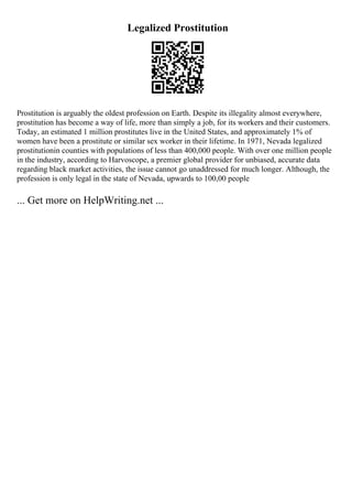 Legalized Prostitution
Prostitution is arguably the oldest profession on Earth. Despite its illegality almost everywhere,
prostitution has become a way of life, more than simply a job, for its workers and their customers.
Today, an estimated 1 million prostitutes live in the United States, and approximately 1% of
women have been a prostitute or similar sex worker in their lifetime. In 1971, Nevada legalized
prostitutionin counties with populations of less than 400,000 people. With over one million people
in the industry, according to Harvoscope, a premier global provider for unbiased, accurate data
regarding black market activities, the issue cannot go unaddressed for much longer. Although, the
profession is only legal in the state of Nevada, upwards to 100,00 people
... Get more on HelpWriting.net ...
 