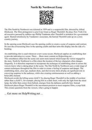 North By Northwest Essay
The film North by Northwest was released in 1959 and is a suspenseful film, directed by Alfred
Hitchcock. The films protagonist is actor Cary Grant as Roger Thornhill. He plays New York City
ad executive pursued by ruthless spy Phillip Vandamm after Thornhill is mistaken for a government
agent. Hunted relentlessly by Vandamm s associates, the harried Thornhill ends up on a cross
country journey.
In the opening scene Hitchcock uses the opening credits to create a scene of suspense and contrast.
He uses the crisscrossing lines in the opening credits and then turns this display into the side of a
building.
An establishing shot is used whenever a new scene occurs, Hitchcock applies an establishing shot
to provide indication to a scene. There ... Show more content on Helpwriting.net ...
This smoothness effect lets the scene cuts seem more natural which keeps the viewer engaged to
the story. North by Northwest is a film where the location of the key characters often changes
frequently. It is therefore important to incorporate the technique of establishing shots to ensure the
viewers know what is taking place in the scene. The film North by Northwest uses a wide range of
camera techniques throughout the film in order to create a feeling of suspense and danger. The
establishing shots, close ups, medium shots, and shot reverse shots all play an significant role in
conveying suspense to the audience, while also creating continuousness as well as adding a
believable element.
Hitchcock avoids the killing scene clichГ© by placing Roger Thornhill in the middle of nowhere
rather than a clichГ©, for example, placing him in a dark street, with only the light from the street
lamp, the killer then comes from behind, emerges from the darkness and kills him. Instead
Hitchcock places Roger Thornhill in the uncommon position to most suspense films, a crop field.
This creates questions from the viewers, what s going to happen
... Get more on HelpWriting.net ...
 