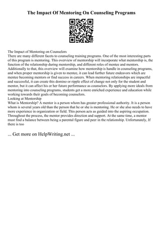 The Impact Of Mentoring On Counseling Programs
The Impact of Mentoring on Counselors
There are many different facets to counseling training programs. One of the most interesting parts
of this program is mentoring. This overview of mentorship will incorporate what mentorship is, the
function of the relationship during mentorship, and different roles of mentee and mentors.
Additionally to that, this overview will examine how mentorship is handle in counseling programs,
and when proper mentorship is given to mentee, it can lead further future endeavors which are
mentee becoming mentors or find success in careers. When mentoring relationships are impactful
and successful, it can create this domino or ripple effect of change not only for the student and
mentor, but it can affect his or her future performance as counselors. By applying more ideals from
mentoring into counseling programs, students get a more enriched experience and education while
working towards their goals of becoming counselors.
Looking at Mentorship
What is Mentorship? A mentor is a person whom has greater professional authority. It is a person
whom is several years old than the person that he or she is mentoring. He or she also needs to have
more experience in organization or field. This person acts as guided into the aspiring occupation.
Throughout the process, the mentor provides direction and support. At the same time, a mentor
must find a balance between being a parental figure and peer in the relationship. Unfortunately, If
there is too
... Get more on HelpWriting.net ...
 