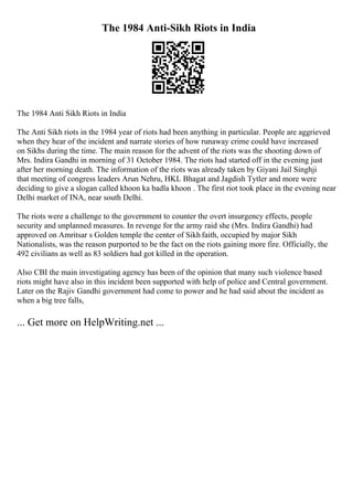The 1984 Anti-Sikh Riots in India
The 1984 Anti Sikh Riots in India
The Anti Sikh riots in the 1984 year of riots had been anything in particular. People are aggrieved
when they hear of the incident and narrate stories of how runaway crime could have increased
on Sikhs during the time. The main reason for the advent of the riots was the shooting down of
Mrs. Indira Gandhi in morning of 31 October 1984. The riots had started off in the evening just
after her morning death. The information of the riots was already taken by Giyani Jail Singhji
that meeting of congress leaders Arun Nehru, HKL Bhagat and Jagdish Tytler and more were
deciding to give a slogan called khoon ka badla khoon . The first riot took place in the evening near
Delhi market of INA, near south Delhi.
The riots were a challenge to the government to counter the overt insurgency effects, people
security and unplanned measures. In revenge for the army raid she (Mrs. Indira Gandhi) had
approved on Amritsar s Golden temple the center of Sikh faith, occupied by major Sikh
Nationalists, was the reason purported to be the fact on the riots gaining more fire. Officially, the
492 civilians as well as 83 soldiers had got killed in the operation.
Also CBI the main investigating agency has been of the opinion that many such violence based
riots might have also in this incident been supported with help of police and Central government.
Later on the Rajiv Gandhi government had come to power and he had said about the incident as
when a big tree falls,
... Get more on HelpWriting.net ...
 