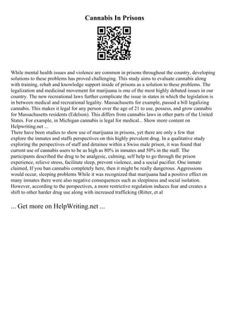 Cannabis In Prisons
While mental health issues and violence are common in prisons throughout the country, developing
solutions to these problems has proved challenging. This study aims to evaluate cannabis along
with training, rehab and knowledge support inside of prisons as a solution to these problems. The
legalization and medicinal movement for marijuana is one of the most highly debated issues in our
country. The new recreational laws further complicate the issue in states in which the legislation is
in between medical and recreational legality. Massachusetts for example, passed a bill legalizing
cannabis. This makes it legal for any person over the age of 21 to use, possess, and grow cannabis
for Massachusetts residents (Edelson). This differs from cannabis laws in other parts of the United
States. For example, in Michigan cannabis is legal for medical... Show more content on
Helpwriting.net ...
There have been studies to show use of marijuana in prisons, yet there are only a few that
explore the inmates and staffs perspectives on this highly prevalent drug. In a qualitative study
exploring the perspectives of staff and detainee within a Swiss male prison, it was found that
current use of cannabis users to be as high as 80% in inmates and 50% in the staff. The
participants described the drug to be analgesic, calming, self help to go through the prison
experience, relieve stress, facilitate sleep, prevent violence, and a social pacifier. One inmate
claimed, If you ban cannabis completely here, then it might be really dangerous. Aggressions
would occur, sleeping problems While it was recognized that marijuana had a positive effect on
many inmates there were also negative consequences such as sleepiness and social isolation.
However, according to the perspectives, a more restrictive regulation induces fear and creates a
shift to other harder drug use along with increased trafficking (Ritter, et al
... Get more on HelpWriting.net ...
 
