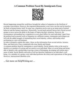 A Common Problem Faced By Immigrants Essay
Recent happenings around the world have brought the subject of migration to the forefront of
everyday conversation. However, the migration phenomenon is not a new one but can be traced as
far back as human history itself. In some way, migration can be seen as an innate part of animal
behavior and the human experience. Historically, several push and pull factors have forced several
groups to move across the globe in the hopes of improving their situations. However, the
circumstances surrounding one s migration to a new place differs for each individual. Apart from
the political and economic strife of migration to a different country, immigrants and refugees are
left with the added struggle of maintaining their social identity, culture, and kinship when
acclimating to a new environment.
In order to properly explain this topic, I draw on the information from several articles, lectures,
films, and interviews I have conducted with close family and friends.
A common problem faced by immigrants is social identity. Social identity refers to the need to
identify as a member of a group and not merely as an individual. Man is a social being and being
able to identify with a group helps in giving a sense of belonging, developing self esteem and a
sense of pride. Social identity and sense of self are therefore important to an individual s well
being. As a member of a group, every individual performs the role(s) and expectations of that group.
However, intersectional identities exist
... Get more on HelpWriting.net ...
 
