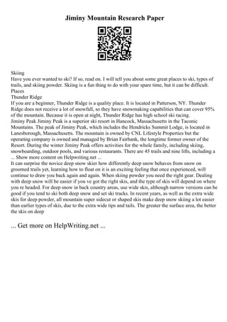 Jiminy Mountain Research Paper
Skiing
Have you ever wanted to ski? If so, read on. I will tell you about some great places to ski, types of
trails, and skiing powder. Skiing is a fun thing to do with your spare time, but it can be difficult.
Places
Thunder Ridge
If you are a beginner, Thunder Ridge is a quality place. It is located in Patterson, NY. Thunder
Ridge does not receive a lot of snowfall, so they have snowmaking capabilities that can cover 95%
of the mountain. Because it is open at night, Thunder Ridge has high school ski racing.
Jiminy Peak Jiminy Peak is a superior ski resort in Hancock, Massachusetts in the Taconic
Mountains. The peak of Jiminy Peak, which includes the Hendricks Summit Lodge, is located in
Lanesborough, Massachusetts. The mountain is owned by CNL Lifestyle Properties but the
operating company is owned and managed by Brian Fairbank, the longtime former owner of the
Resort. During the winter Jiminy Peak offers activities for the whole family, including skiing,
snowboarding, outdoor pools, and various restaurants. There are 45 trails and nine lifts, including a
... Show more content on Helpwriting.net ...
It can surprise the novice deep snow skier how differently deep snow behaves from snow on
groomed trails yet, learning how to float on it is an exciting feeling that once experienced, will
continue to draw you back again and again. When skiing powder you need the right gear. Dealing
with deep snow will be easier if you ve got the right skis, and the type of skis will depend on where
you re headed. For deep snow in back country areas, use wide skis, although narrow versions can be
good if you tend to ski both deep snow and set ski tracks. In recent years, as well as the extra wide
skis for deep powder, all mountain super sidecut or shaped skis make deep snow skiing a lot easier
than earlier types of skis, due to the extra wide tips and tails. The greater the surface area, the better
the skis on deep
... Get more on HelpWriting.net ...
 