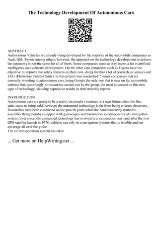 The Technology Development Of Autonomous Cars
ABSTRACT
Autonomous Vehicles are already being developed by the majority of the automobile companies as
Audi, GM, Toyota among others, however, the approach on the technology development to achieve
the autonomy is not the same for all of them. Some companies want so they invest a lot in artificial
intelligence and software development. On the other side companies such as Toyota have the
objective to improve the safety features on their cars, doing for that a lot of research on sensors and
ECU (Electronic Control Units). In this project was researched 7 major companies that are
currently investing in autonomous cars, being Google the only one that is new on the automobile
industry but, accordingly to researches carried out by the group, the most advanced on this new
type of technology, showing expressive results in their monthly reports
INTRODUCTION
Autonomous cars are going to be a reality on people s routines in a near future when the first
units starts to being sold, however the unmanned technology is far from being a recent discovery.
Researches have been conducted on the past 90 years when the American army started to
assembly flying bombs equipped with gyroscopes and barometers as components of a navigation
system. Ever since, the unmanned technology has evolved in a tremendous way, and after the first
GPS satellite launch in 1978, vehicles can rely on a navigation systems that is reliable and has
coverage all over the globe.
The air transportation system has taken
... Get more on HelpWriting.net ...
 