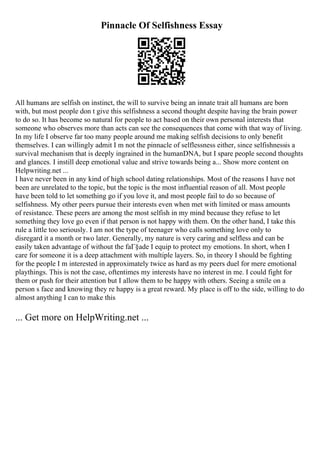 Pinnacle Of Selfishness Essay
All humans are selfish on instinct, the will to survive being an innate trait all humans are born
with, but most people don t give this selfishness a second thought despite having the brain power
to do so. It has become so natural for people to act based on their own personal interests that
someone who observes more than acts can see the consequences that come with that way of living.
In my life I observe far too many people around me making selfish decisions to only benefit
themselves. I can willingly admit I m not the pinnacle of selflessness either, since selfishnessis a
survival mechanism that is deeply ingrained in the humanDNA, but I spare people second thoughts
and glances. I instill deep emotional value and strive towards being a... Show more content on
Helpwriting.net ...
I have never been in any kind of high school dating relationships. Most of the reasons I have not
been are unrelated to the topic, but the topic is the most influential reason of all. Most people
have been told to let something go if you love it, and most people fail to do so because of
selfishness. My other peers pursue their interests even when met with limited or mass amounts
of resistance. These peers are among the most selfish in my mind because they refuse to let
something they love go even if that person is not happy with them. On the other hand, I take this
rule a little too seriously. I am not the type of teenager who calls something love only to
disregard it a month or two later. Generally, my nature is very caring and selfless and can be
easily taken advantage of without the faГ§ade I equip to protect my emotions. In short, when I
care for someone it is a deep attachment with multiple layers. So, in theory I should be fighting
for the people I m interested in approximately twice as hard as my peers duel for mere emotional
playthings. This is not the case, oftentimes my interests have no interest in me. I could fight for
them or push for their attention but I allow them to be happy with others. Seeing a smile on a
person s face and knowing they re happy is a great reward. My place is off to the side, willing to do
almost anything I can to make this
... Get more on HelpWriting.net ...
 