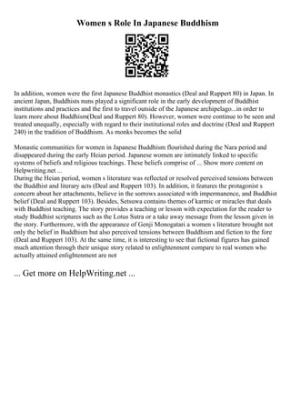 Women s Role In Japanese Buddhism
In addition, women were the first Japanese Buddhist monastics (Deal and Ruppert 80) in Japan. In
ancient Japan, Buddhists nuns played a significant role in the early development of Buddhist
institutions and practices and the first to travel outside of the Japanese archipelago...in order to
learn more about Buddhism(Deal and Ruppert 80). However, women were continue to be seen and
treated unequally, especially with regard to their institutional roles and doctrine (Deal and Ruppert
240) in the tradition of Buddhism. As monks becomes the solid
Monastic communities for women in Japanese Buddhism flourished during the Nara period and
disappeared during the early Heian period. Japanese women are intimately linked to specific
systems of beliefs and religious teachings. These beliefs comprise of ... Show more content on
Helpwriting.net ...
During the Heian period, women s literature was reflected or resolved perceived tensions between
the Buddhist and literary acts (Deal and Ruppert 103). In addition, it features the protagonist s
concern about her attachments, believe in the sorrows associated with impermanence, and Buddhist
belief (Deal and Ruppert 103). Besides, Setsuwa contains themes of karmic or miracles that deals
with Buddhist teaching. The story provides a teaching or lesson with expectation for the reader to
study Buddhist scriptures such as the Lotus Sutra or a take away message from the lesson given in
the story. Furthermore, with the appearance of Genji Monogatari a women s literature brought not
only the belief in Buddhism but also perceived tensions between Buddhism and fiction to the fore
(Deal and Ruppert 103). At the same time, it is interesting to see that fictional figures has gained
much attention through their unique story related to enlightenment compare to real women who
actually attained enlightenment are not
... Get more on HelpWriting.net ...
 