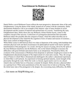 Nourishment In Robinson Crusoe
Daniel Defoe s novel Robinson Crusoe reflects the most progressive, democratic ideas of the early
Enlightenment. Using the theme of the island, located out of contact with the community, Defoe
demonstrates Robinson s life as an example of the intrinsic value of inner freedom in social
development and the creation of material and spiritual base of a society. Transferring the early
Enlightenment ideas, Defoe shows the way Robinson, former Puritan mystic, comes to the
complete concept of the universe. Confessions of a protagonist demonstrate that reasonable
Robinson makes this possible after the conquest of nature, which the author describes not as
physical development of the island but the cognition of laws of nature and reasons of existence....
Show more content on Helpwriting.net ...
While Defoe seems to shift between these two ideas of depiction of the setting, both hardships that
stimulate physical work and ideal circumstances for philosophical mental work lead to spiritual
transformation of the protagonist. As a result, striving for success of young, driven by the spirit of
the time Robinson transforms into the Robinson, who on the Island of Despair overcomes the
difficulties with great fortitude and returns home as an entrepreneur. Presented by Defoe, the
evolution of the consciousness of Robinson from desperate to optimistic insight gives reason to the
Enlightenment educational program of the improvement of a man and a society. Thus, the savage
state of Nature in which Man is threatened and challenged is the author s educational experiment,
in which Man is self nurtured. An experiment in forming spiritual maturity, moral strength of the
personality through the work. While the work is a forced, urgent need to survive on a desert
island it does not bother hero as it becomes a remedy for despair. Defoe elevates a physical labor
on a spiritual level. What seems punishment at first, the reason tries to look at as blessing. While
the initial inner state of the protagonist is the despair, the overcoming many difficulties, the Bible
... Get more on HelpWriting.net ...
 