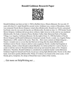 Ronald Goldman Research Paper
Ronald Goldman was born on July 2, 1968 in Buffalo Grave, Illinois (Benson). He was only 25
years old when O.J. made Ronald his second victim. Goldman was a waiter at Mezzaluna, which
was restaurant Nicole Brown Simpson visited often (Birnkworth). Ronald was Nicole s presumed
boyfriend, since he was seen driving her car (Birnkworth). He died on June 12, 1994 beside Nicole
Brown Simpson. Goldman did not go down without a fight, however in the end, he was murdered
(Birnkworth). His body is buried at Pierce Brothers Valley Oaks Memorial Park in Westlake
Village, Los Angeles, California (Benson). On the night of June 12, 1994 the bodies of Nicole
Brown Simpson and Ronald Goldmanwere found just outside Nicole s condo. Los Angeles Police
Department, LAPD, rushed to the scene. There the... Show more content on Helpwriting.net ...
Nicole s wounds were so severe that she bled out not long after the attack (Birnkworth).
Goldman went to Nicole s house to deliver some eyeglasses Nicole s mother had forgotten at
Mezzaluna, which is where Ronald worked (Mueller). It is believed that O.J. went to Nicole s
condo to kill her, however Ronald Goldman showed up and ruined the plans of O.J. Simpson
(Bensons). Therefore, Ronald Goldman is considered an accidental murder victim (Bensons).
Goldman fought for himself and Nicole, he put up a strong fight (Birnkworth). Nicole on the other
hand, went down quickly (Birnkworth). Plenty of evidence was found at the crime scene. A left
bloody glove, footprints, five drops of blood that wasn t either of the victims,
... Get more on HelpWriting.net ...
 