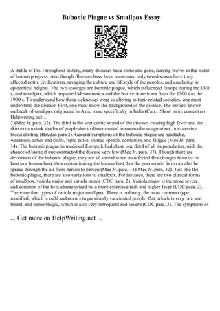 Bubonic Plague vs Smallpox Essay
A Battle of Ills Throughout history, many diseases have come and gone, leaving waves in the water
of human progress. And though illnesses have been numerous, only two diseases have truly
affected entire civilizations, ravaging the culture and lifestyle of the peoples, and escalating to
epidemical heights. The two scourges are bubonic plague, which influenced Europe during the 1300
s, and smallpox, which impacted Mesoamerica and the Native Americans from the 1500 s to the
1900 s. To understand how these sicknesses were so altering to their related societies, one must
understand the disease. First, one must know the background of the disease. The earliest known
outbreak of smallpox originated in Asia, more specifically in India (Carr... Show more content on
Helpwriting.net ...
2)(Mee Jr. para. 32). The third is the septicemic strand of the disease, causing high fever and the
skin to turn dark shades of purple due to disseminated intravascular coagulation, or excessive
blood clotting (Hayden para 2). General symptoms of the bubonic plague are headache,
weakness, aches and chills, rapid pulse, slurred speech, confusion, and fatigue (Mee Jr. para.
14). The bubonic plague in medieval Europe killed about one third of all its population, with the
chance of living if one contracted the disease very low (Mee Jr. para. 37). Though there are
deviations of the bubonic plague, they are all spread when an infected flea changes from its rat
host to a human host, thus contaminating the human host, but the pneumonic form can also be
spread through the air from person to person (Mee Jr. para. 13)(Mee Jr. para. 32). Just like the
bubonic plague, there are also variations to smallpox. For instance, there are two clinical forms
of smallpox, variola major and variola minor (CDC para. 2). Variola major is the more severe
and common of the two, characterized by a more extensive rash and higher fever (CDC para. 2).
There are four types of variola major smallpox. There is ordinary, the most common type;
modified, which is mild and occurs in previously vaccinated people; flat, which is very rare and
brutal; and hemorrhagic, which is also very infrequent and severe (CDC para. 2). The symptoms of
... Get more on HelpWriting.net ...
 