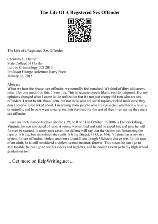 The Life Of A Registered Sex Offender
The Life of a Registered Sex Offender
Christina L. Champ
State College of Florida
Intro to Criminology CCJ 2010
Professor George Ackerman Barry Puett
January 26, 2015
Abstract
When we hear the phrase, sex offender, we normally feel repulsed. We think of dirty old creepy
men. I for one used to do this, I won t lie. This is because people like to rush to judgment. But my
opinions changed when I came to the realization that it s not just creepy old men who are sex
offenders. I want to talk about them, but not those who are serial rapists or child molesters; they
don t deserve to be talked about. I m talking about people who are convicted, whether it s falsely,
or unjustly, and have to wear a stamp on their forehead for the rest of their lives saying they are a
sex offender.
I have an uncle named Michael and he s 29; he ll be 31 in October. In 2006 in Fredericksburg,
Virginia, he was convicted of rape. A young woman lied and said he raped her, and now he will
forever be scarred. In many rape cases, the defense will say that the victim was fantasizing the
rape or is lying, but sometimes she really is lying (Siegel, 1995, p. 304). Virginia has a two tier
system for sex offenders, violent and non violent. Even though Michaels charge was for the rape
of an adult, he is still considered a violent sexual predator, forever. This means he can t go to
McDonalds, he can t go to see his nieces and nephews, and he couldn t even go to my high school
graduation two
... Get more on HelpWriting.net ...
 