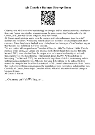 Air Canada s Business Strategy Essay
Over the years Air Canada s business strategy has changed and has been reconstructed a number of
times. Air Canada s mission has always remained the same, connecting Canada and world (Air
Canada, 2016), but their visions and goals, have transformed.
Air Canada s early strategy was to grow the business, with minimal concern about their staff
members and customers. Without any benefits or rewards their staff felt underappreciated. Their
customers felt as though their feedback wasn t being heard but in the eyes of Air Canada as long as
their business was expanding, they were satisfied.
This was evident with the purchase of Canadian Airlines, in 1999 (The National, 2003). With the
purchase of this airline, Air Canada also inherited their estimated eight billion dollar debt (The
National, 2003). Also inherited from the merger, were underappreciated employees and under
trained employees who lacked morale (The National, 2003). In 2003, Air Canada filed for
bankruptcy (The National, 2003), this was due to the large financial deficit, the economy and the
underappreciated/paid employees. Although, this was a difficult time for the airline, this truly
marked the change in how the airline is structured. In 2005, it marked the true return of Air Canada,
they reached record breaking revenues and far exceeded anyone s expectation, including their own.
Currently Air Canada, is the largest Canadian Airline, which has a lot to do with their change in
business strategy.
Air Canada is now an
... Get more on HelpWriting.net ...
 