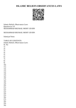ISLAMIC BELIEFS OBSERVANCES LAWS
Islamic Beliefs, Observances Laws
Question no 3/4
MUHAMMAD SHUMAIL MOHY UD DIN
MUHAMMAD SHUMAIL MOHY UD DIN
Islamiyat Notes
TABLE OF CONTENTS:
Islamic Beliefs, Observances Laws
Sr. No
1)
2)
3)
4)
5)
6)
7)
8)
9)
10)
11)
12)
13)
14)
15)
16)
17)
18)
19)
20)
21)
22)
23)
24)
25)
26)
27)
28)
29)
30)
 