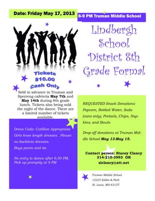 Dress Code: Cotillion Appropriate
Girls knee length dresses. Please
no backless dresses.
Boys pants and tie.
Date: Friday May 17, 2013 6-9 PM Truman Middle School
REQUESTED Snack Donations:
Popcorn, Bottled Water, Soda
(cans only), Pretzels, Chips, Nap-
kins, and Bowls
Drop off donations at Truman Mid-
dle School May 13-May 15.
Contact person: Stacey Clancy
314-210-3993 OR
slclancy@att.net
LindberghLindberghLindbergh
SchoolSchoolSchool
District 8thDistrict 8thDistrict 8th
Grade FormalGrade FormalGrade Formal
Sold in advance in Truman and
Sperreng cafeteria May 7th and
May 14th during 8th grade
lunch. Tickets also being sold
the night of the dance. There are
a limited number of tickets
available.
Truman Middle School
12225 Eddie & Park
St. Louis, MO 63127
No entry to dance after 6:30 PM.
Pick up promptly at 9 PM
 