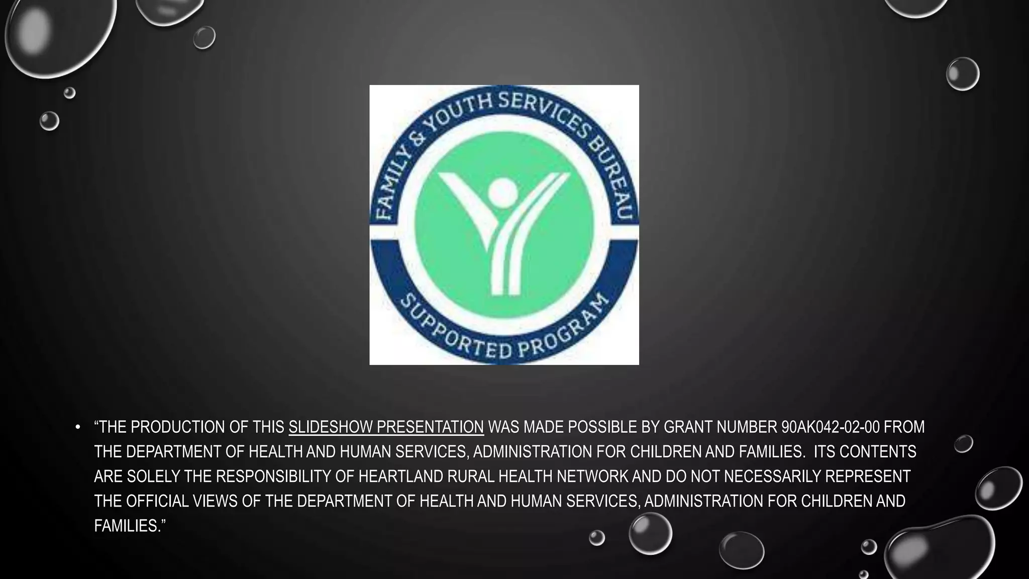 • “THE PRODUCTION OF THIS SLIDESHOW PRESENTATION WAS MADE POSSIBLE BY GRANT NUMBER 90AK042-02-00 FROM
THE DEPARTMENT OF HEALTH AND HUMAN SERVICES, ADMINISTRATION FOR CHILDREN AND FAMILIES. ITS CONTENTS
ARE SOLELY THE RESPONSIBILITY OF HEARTLAND RURAL HEALTH NETWORK AND DO NOT NECESSARILY REPRESENT
THE OFFICIAL VIEWS OF THE DEPARTMENT OF HEALTH AND HUMAN SERVICES, ADMINISTRATION FOR CHILDREN AND
FAMILIES.”
 