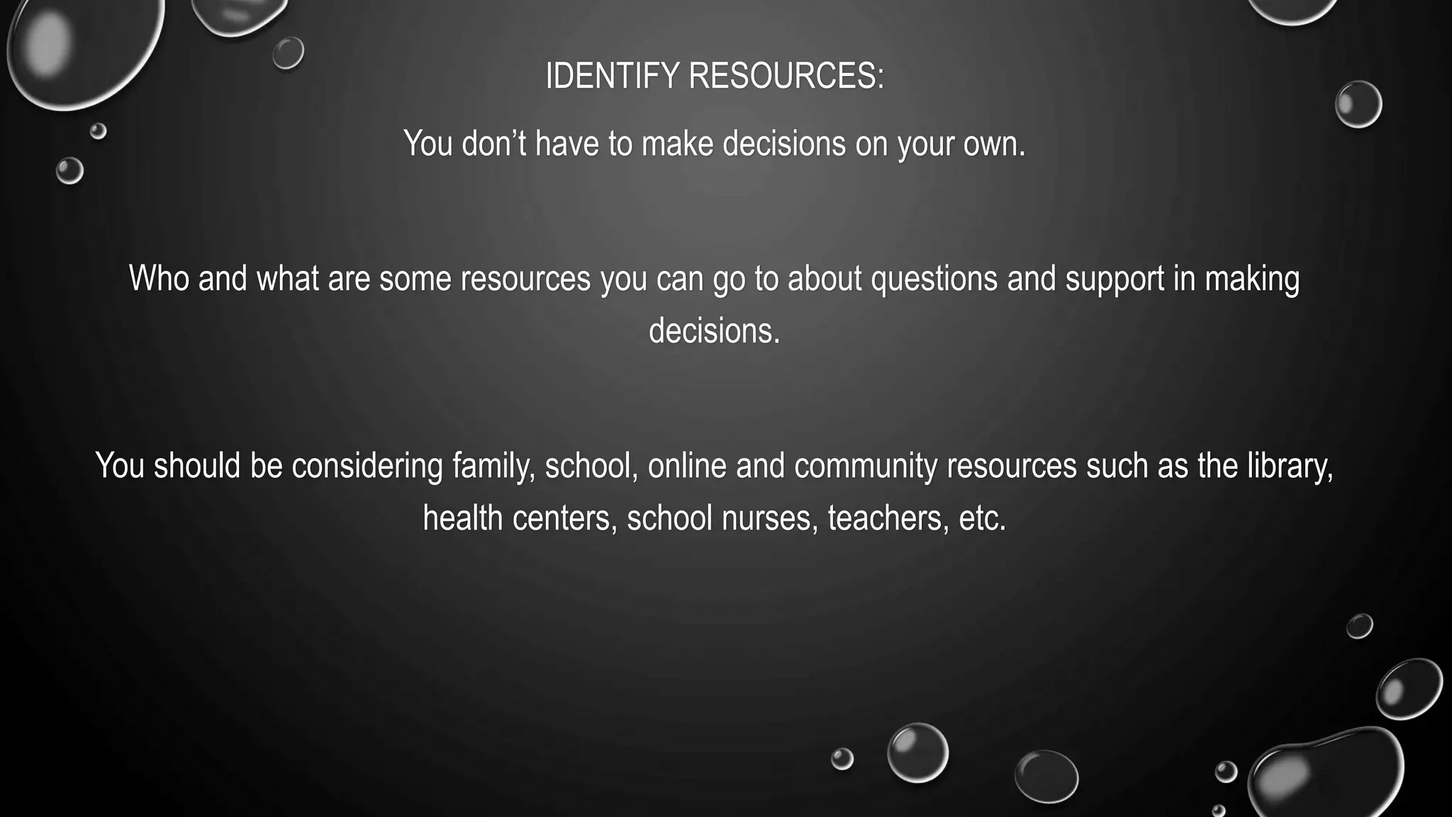IDENTIFY RESOURCES:
You don’t have to make decisions on your own.
Who and what are some resources you can go to about questions and support in making
decisions.
You should be considering family, school, online and community resources such as the library,
health centers, school nurses, teachers, etc.
 