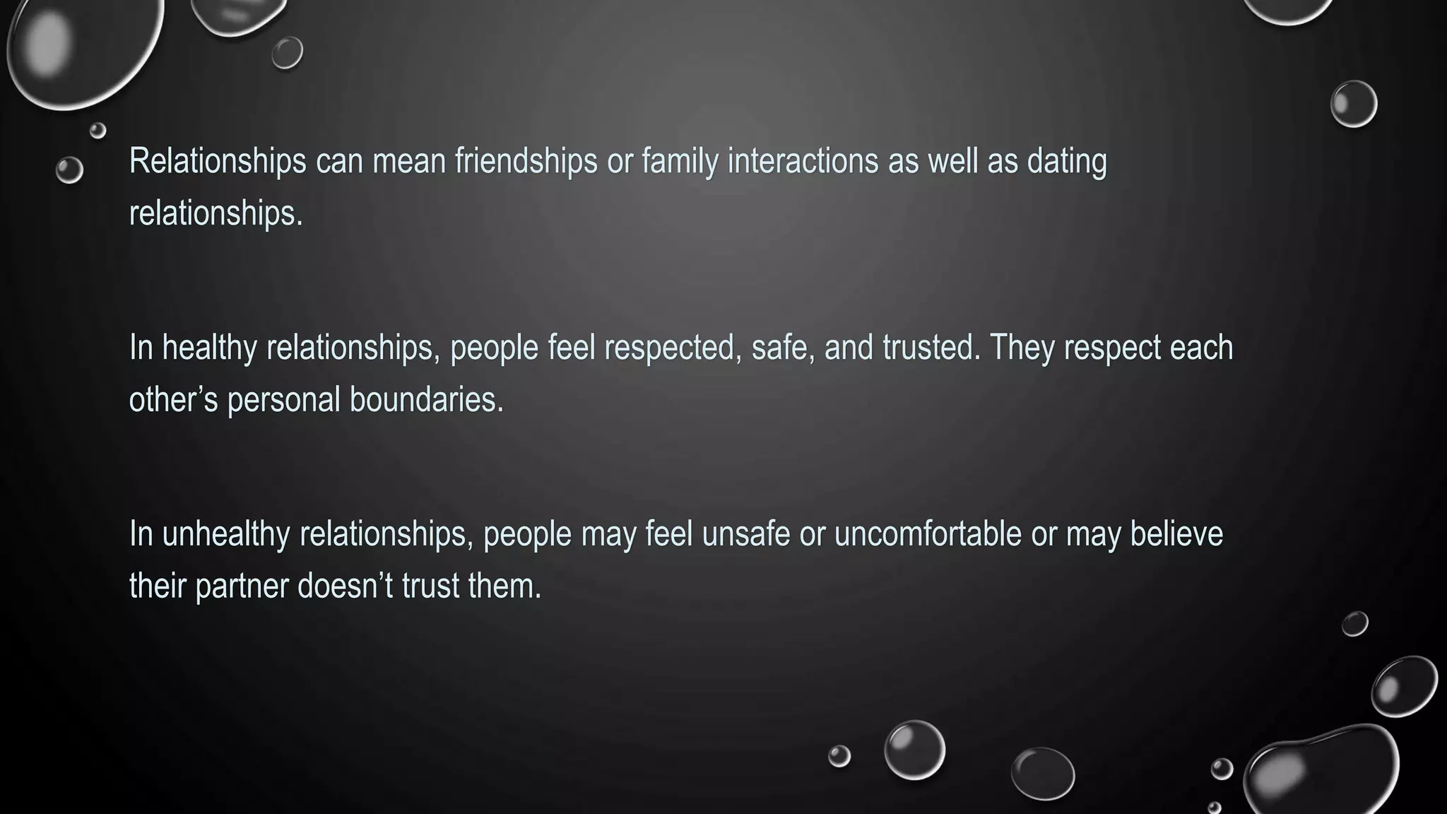 Relationships can mean friendships or family interactions as well as dating
relationships.
In healthy relationships, people feel respected, safe, and trusted. They respect each
other’s personal boundaries.
In unhealthy relationships, people may feel unsafe or uncomfortable or may believe
their partner doesn’t trust them.
 