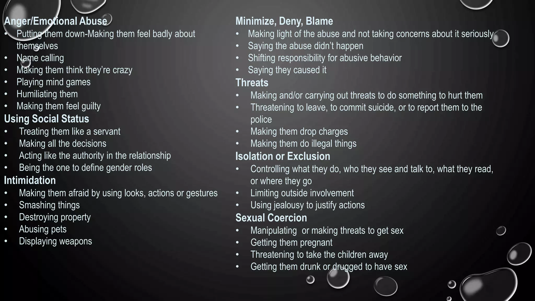 Anger/Emotional Abuse
• Putting them down-Making them feel badly about
themselves
• Name calling
• Making them think they’re crazy
• Playing mind games
• Humiliating them
• Making them feel guilty
Using Social Status
• Treating them like a servant
• Making all the decisions
• Acting like the authority in the relationship
• Being the one to define gender roles
Intimidation
• Making them afraid by using looks, actions or gestures
• Smashing things
• Destroying property
• Abusing pets
• Displaying weapons
Minimize, Deny, Blame
• Making light of the abuse and not taking concerns about it seriously
• Saying the abuse didn’t happen
• Shifting responsibility for abusive behavior
• Saying they caused it
Threats
• Making and/or carrying out threats to do something to hurt them
• Threatening to leave, to commit suicide, or to report them to the
police
• Making them drop charges
• Making them do illegal things
Isolation or Exclusion
• Controlling what they do, who they see and talk to, what they read,
or where they go
• Limiting outside involvement
• Using jealousy to justify actions
Sexual Coercion
• Manipulating or making threats to get sex
• Getting them pregnant
• Threatening to take the children away
• Getting them drunk or drugged to have sex
 