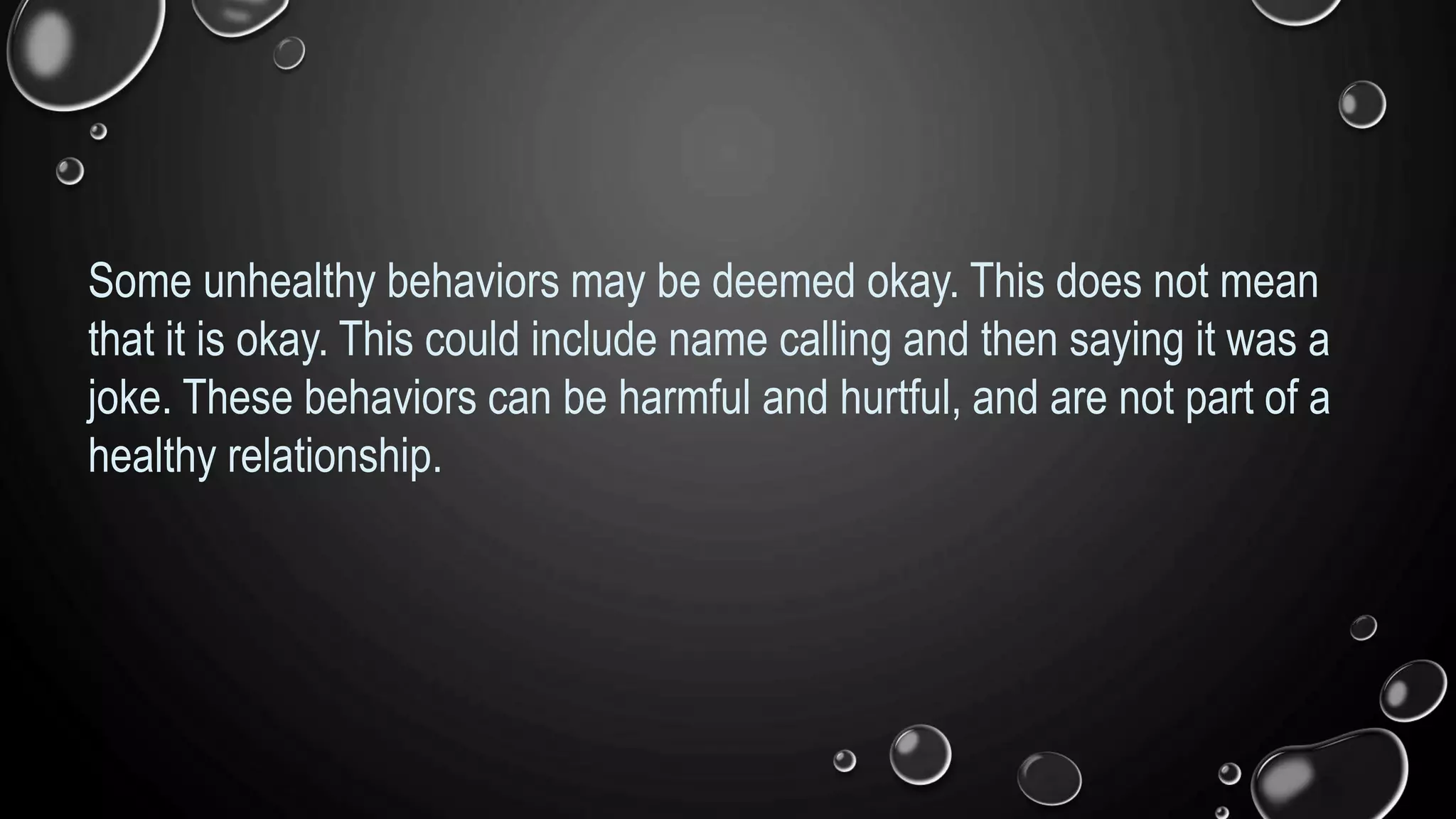 Some unhealthy behaviors may be deemed okay. This does not mean
that it is okay. This could include name calling and then saying it was a
joke. These behaviors can be harmful and hurtful, and are not part of a
healthy relationship.
 