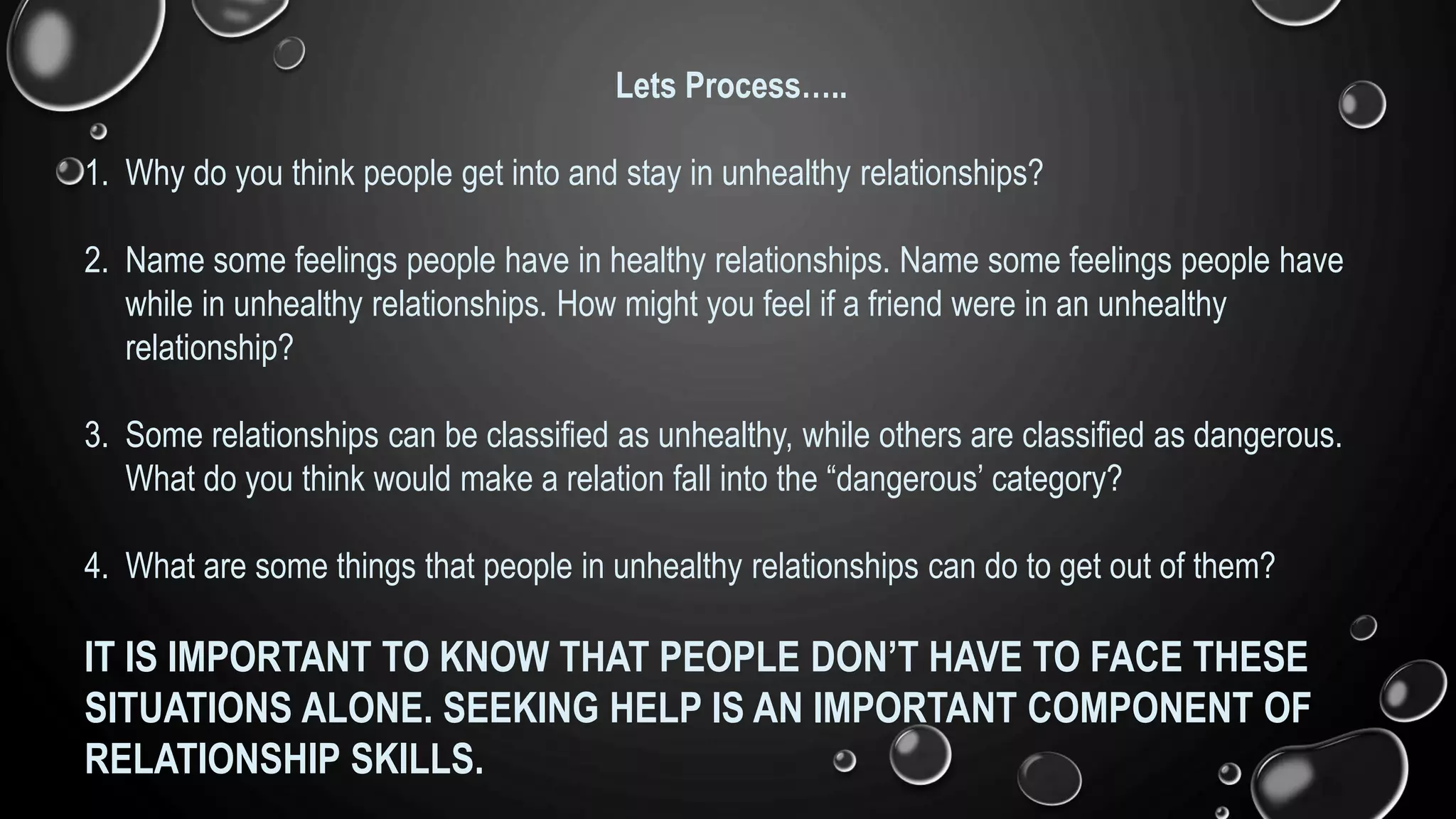 Lets Process…..
1. Why do you think people get into and stay in unhealthy relationships?
2. Name some feelings people have in healthy relationships. Name some feelings people have
while in unhealthy relationships. How might you feel if a friend were in an unhealthy
relationship?
3. Some relationships can be classified as unhealthy, while others are classified as dangerous.
What do you think would make a relation fall into the “dangerous’ category?
4. What are some things that people in unhealthy relationships can do to get out of them?
IT IS IMPORTANT TO KNOW THAT PEOPLE DON’T HAVE TO FACE THESE
SITUATIONS ALONE. SEEKING HELP IS AN IMPORTANT COMPONENT OF
RELATIONSHIP SKILLS.
 
