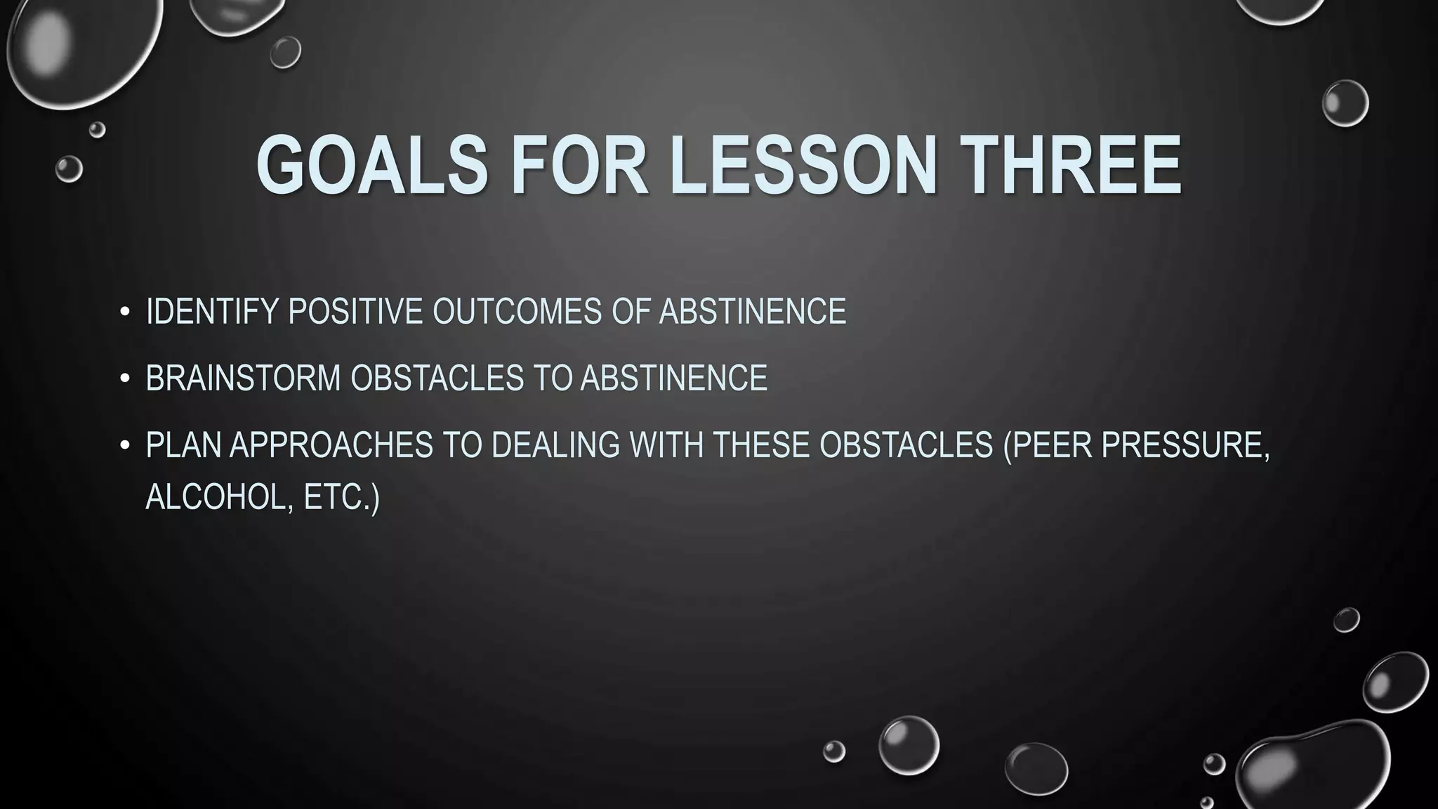 GOALS FOR LESSON THREE
• IDENTIFY POSITIVE OUTCOMES OF ABSTINENCE
• BRAINSTORM OBSTACLES TO ABSTINENCE
• PLAN APPROACHES TO DEALING WITH THESE OBSTACLES (PEER PRESSURE,
ALCOHOL, ETC.)
 
