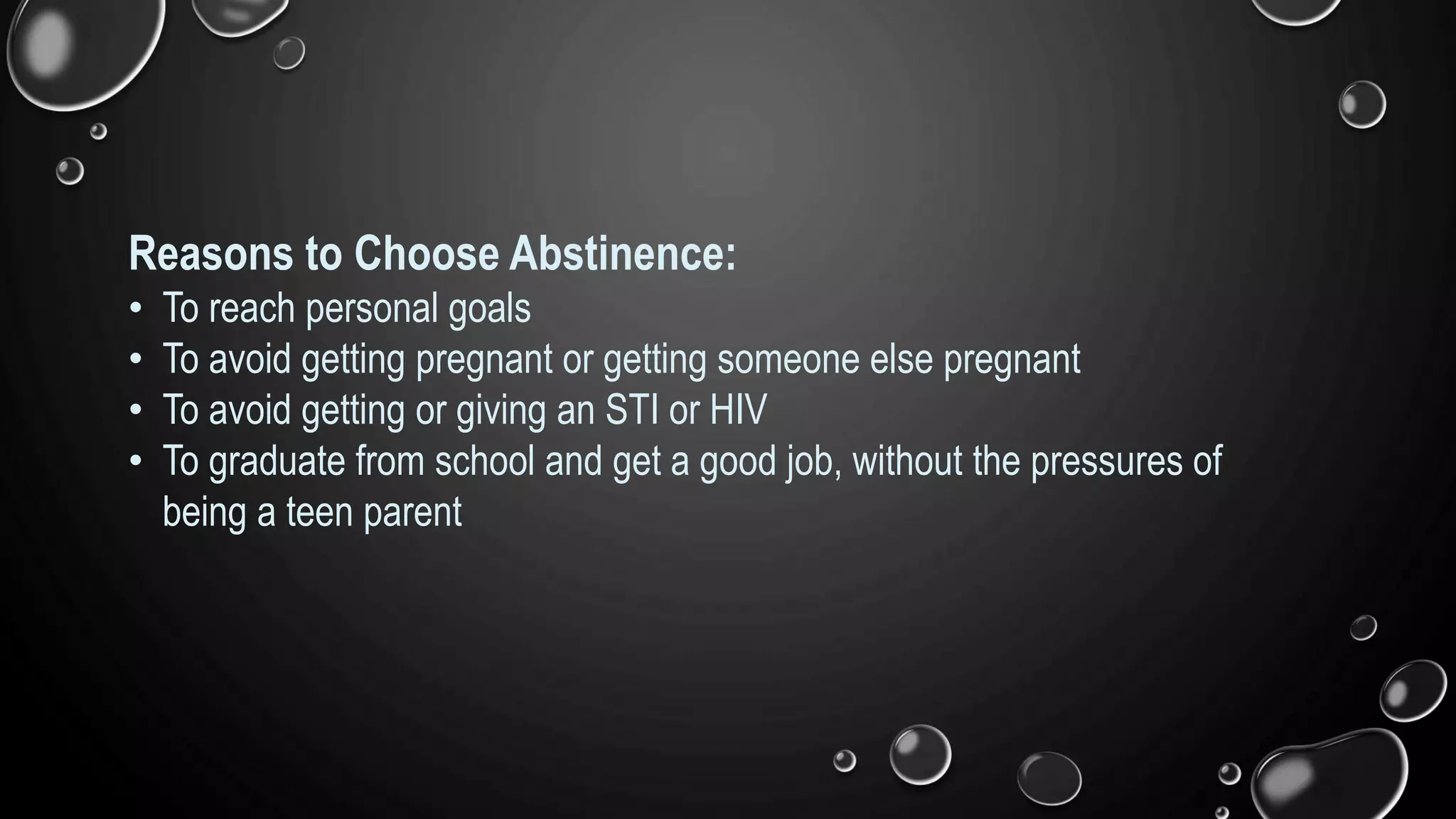 Reasons to Choose Abstinence:
• To reach personal goals
• To avoid getting pregnant or getting someone else pregnant
• To avoid getting or giving an STI or HIV
• To graduate from school and get a good job, without the pressures of
being a teen parent
 