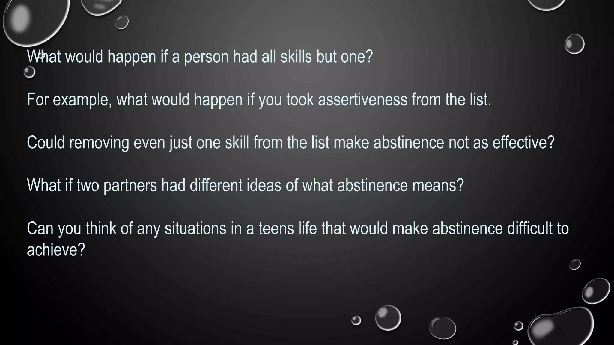 What would happen if a person had all skills but one?
For example, what would happen if you took assertiveness from the list.
Could removing even just one skill from the list make abstinence not as effective?
What if two partners had different ideas of what abstinence means?
Can you think of any situations in a teens life that would make abstinence difficult to
achieve?
 