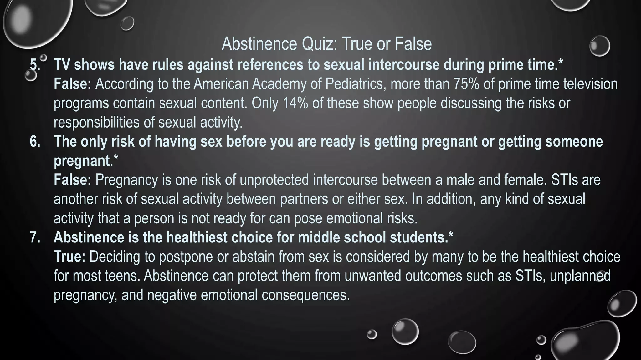 Abstinence Quiz: True or False
5. TV shows have rules against references to sexual intercourse during prime time.*
False: According to the American Academy of Pediatrics, more than 75% of prime time television
programs contain sexual content. Only 14% of these show people discussing the risks or
responsibilities of sexual activity.
6. The only risk of having sex before you are ready is getting pregnant or getting someone
pregnant.*
False: Pregnancy is one risk of unprotected intercourse between a male and female. STIs are
another risk of sexual activity between partners or either sex. In addition, any kind of sexual
activity that a person is not ready for can pose emotional risks.
7. Abstinence is the healthiest choice for middle school students.*
True: Deciding to postpone or abstain from sex is considered by many to be the healthiest choice
for most teens. Abstinence can protect them from unwanted outcomes such as STIs, unplanned
pregnancy, and negative emotional consequences.
 