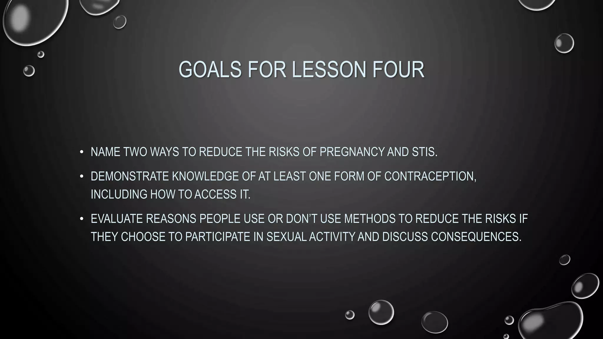 GOALS FOR LESSON FOUR
• NAME TWO WAYS TO REDUCE THE RISKS OF PREGNANCY AND STIS.
• DEMONSTRATE KNOWLEDGE OF AT LEAST ONE FORM OF CONTRACEPTION,
INCLUDING HOW TO ACCESS IT.
• EVALUATE REASONS PEOPLE USE OR DON’T USE METHODS TO REDUCE THE RISKS IF
THEY CHOOSE TO PARTICIPATE IN SEXUAL ACTIVITY AND DISCUSS CONSEQUENCES.
 
