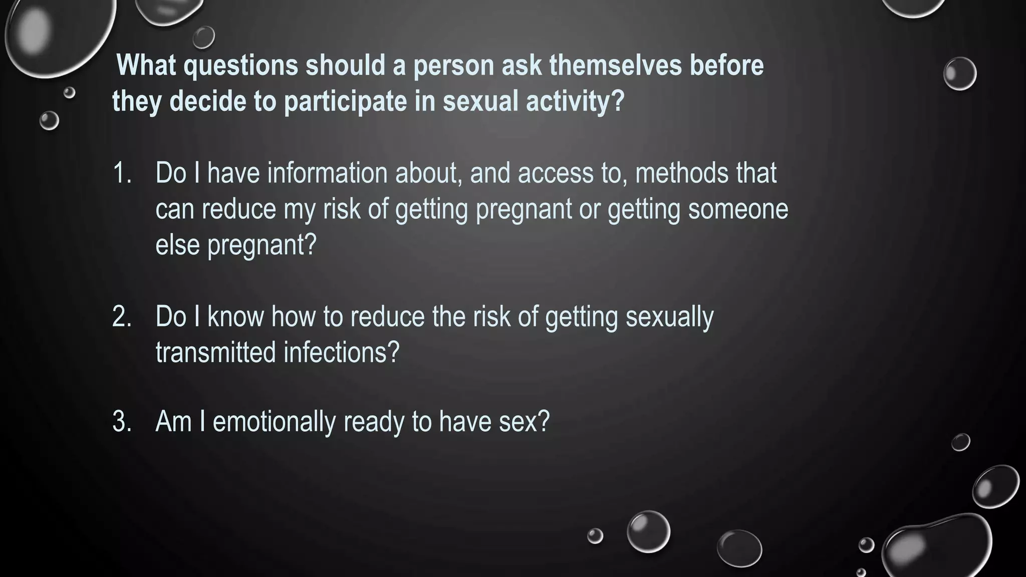 What questions should a person ask themselves before
they decide to participate in sexual activity?
1. Do I have information about, and access to, methods that
can reduce my risk of getting pregnant or getting someone
else pregnant?
2. Do I know how to reduce the risk of getting sexually
transmitted infections?
3. Am I emotionally ready to have sex?
 