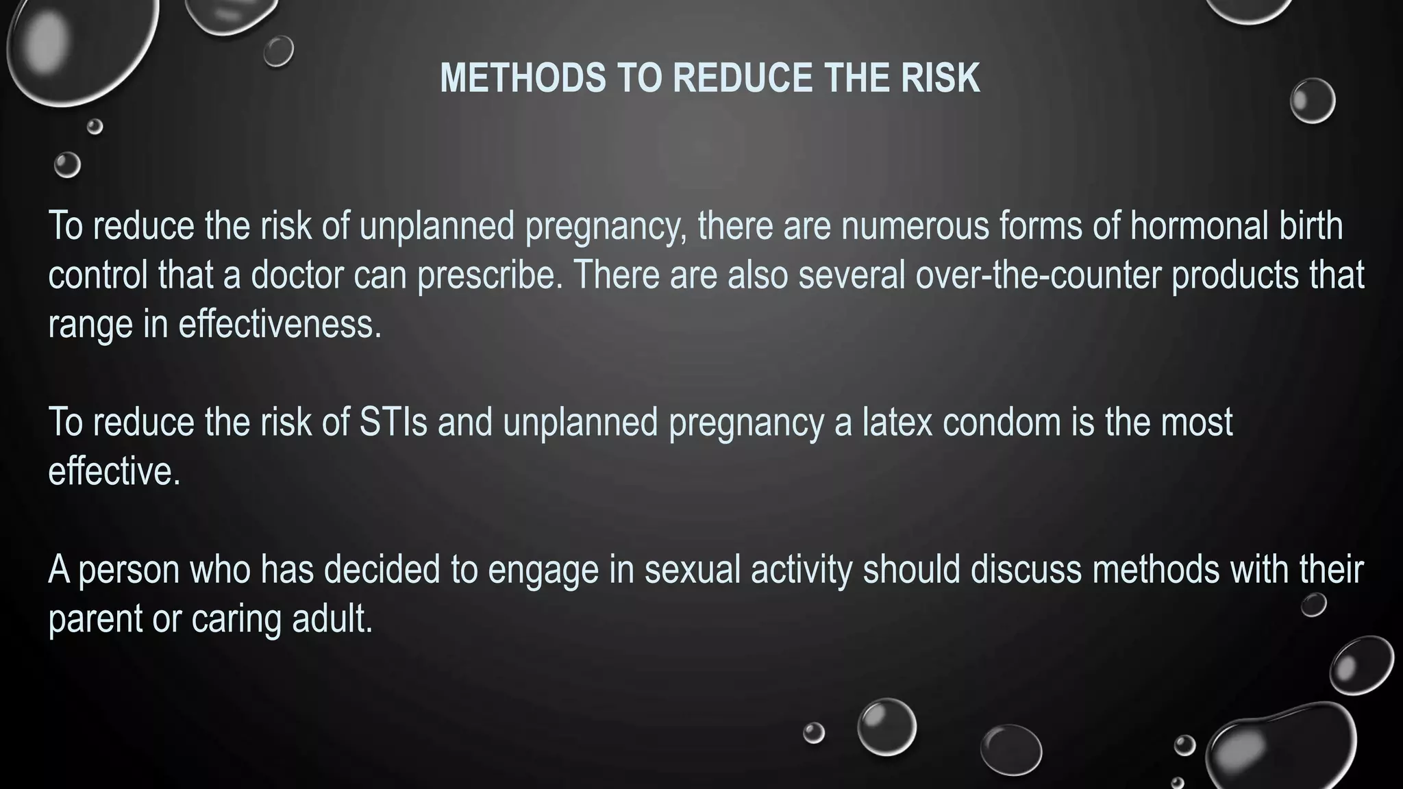 METHODS TO REDUCE THE RISK
To reduce the risk of unplanned pregnancy, there are numerous forms of hormonal birth
control that a doctor can prescribe. There are also several over-the-counter products that
range in effectiveness.
To reduce the risk of STIs and unplanned pregnancy a latex condom is the most
effective.
A person who has decided to engage in sexual activity should discuss methods with their
parent or caring adult.
 