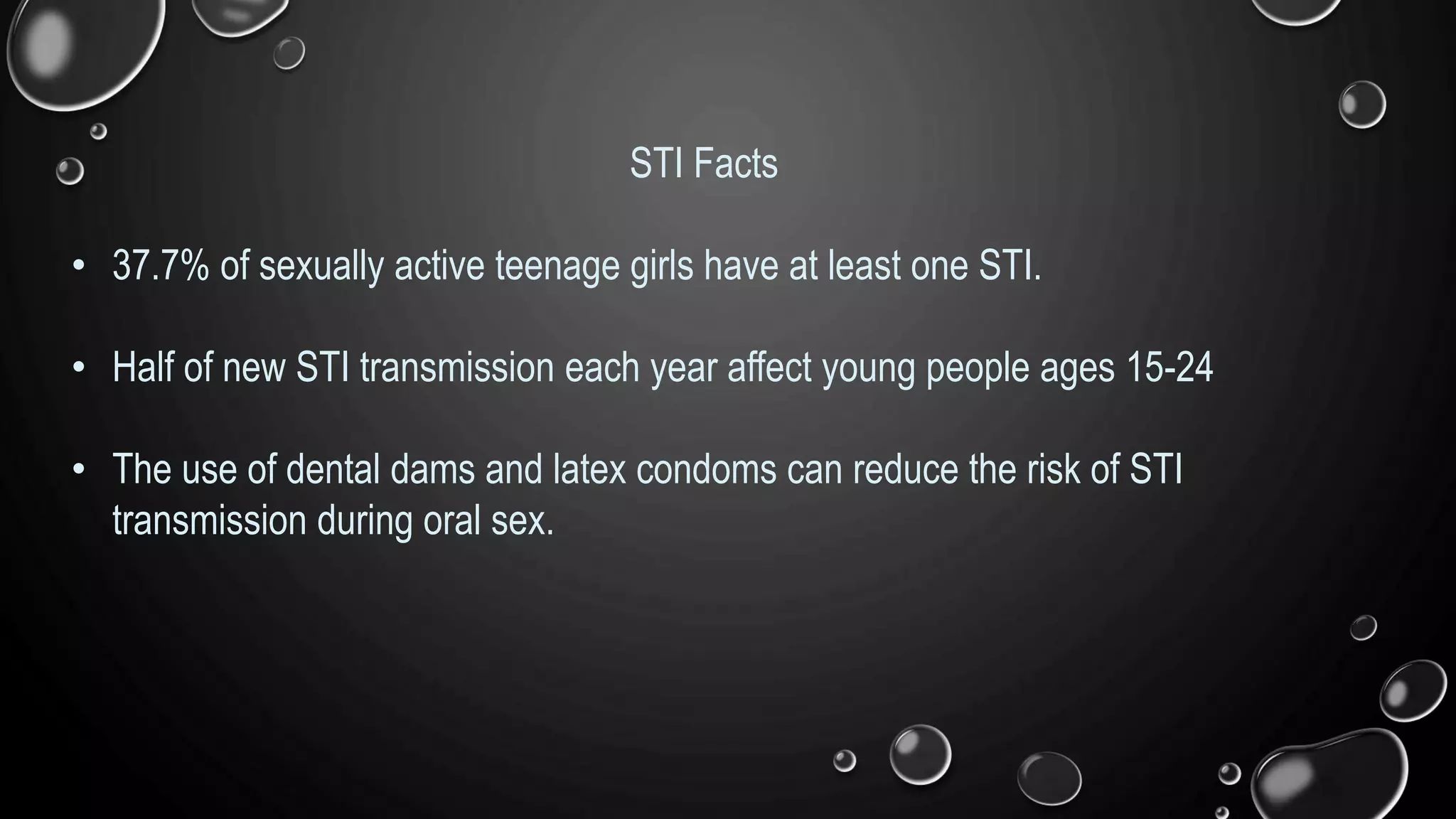 STI Facts
• 37.7% of sexually active teenage girls have at least one STI.
• Half of new STI transmission each year affect young people ages 15-24
• The use of dental dams and latex condoms can reduce the risk of STI
transmission during oral sex.
 