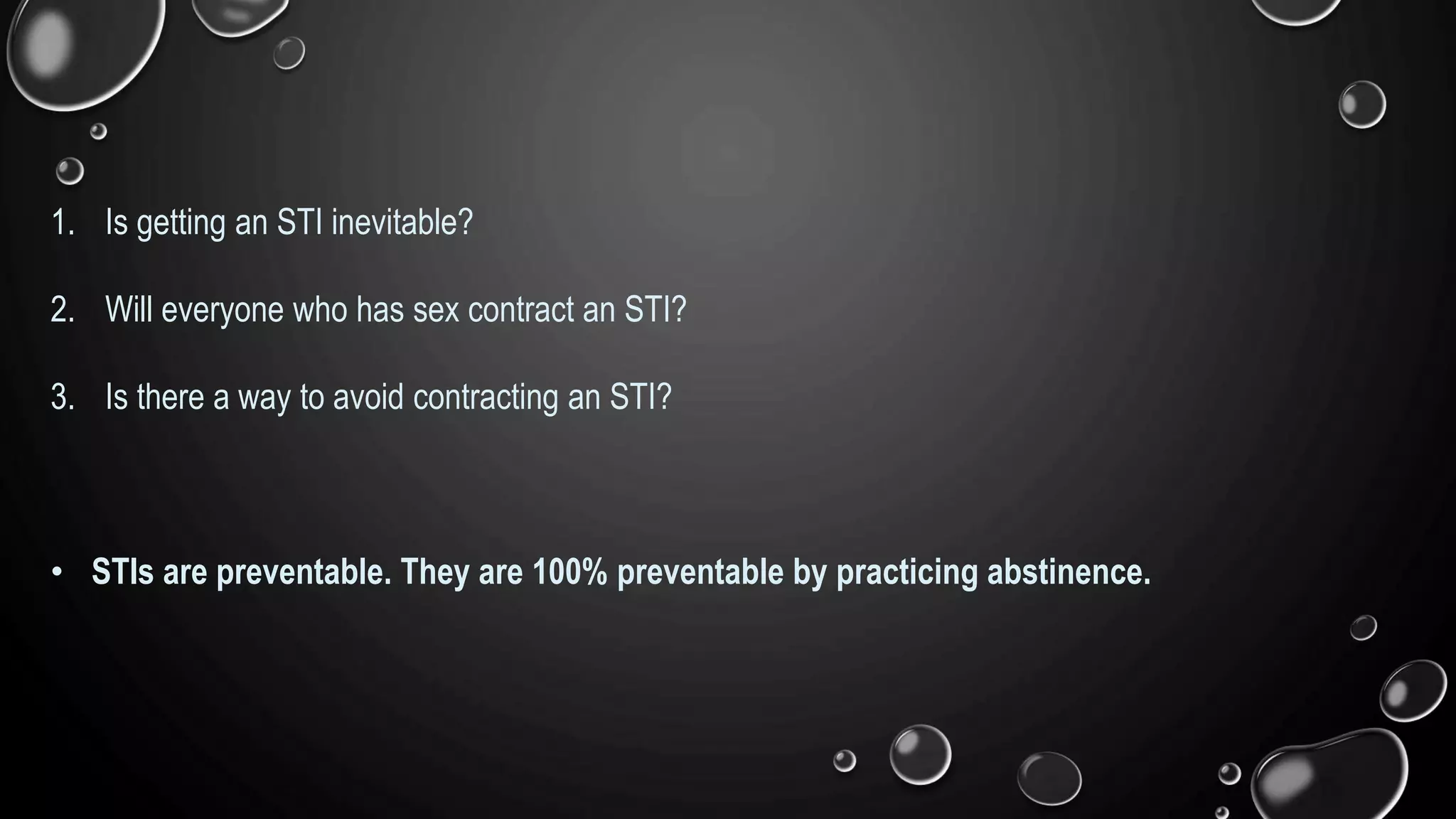 1. Is getting an STI inevitable?
2. Will everyone who has sex contract an STI?
3. Is there a way to avoid contracting an STI?
• STIs are preventable. They are 100% preventable by practicing abstinence.
 