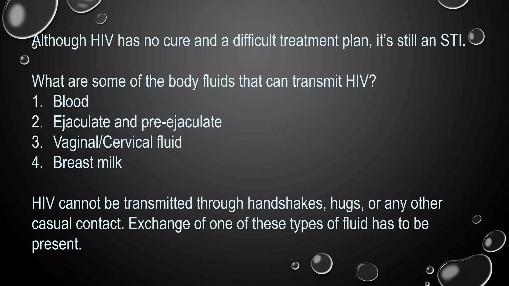 Although HIV has no cure and a difficult treatment plan, it’s still an STI.
What are some of the body fluids that can transmit HIV?
1. Blood
2. Ejaculate and pre-ejaculate
3. Vaginal/Cervical fluid
4. Breast milk
HIV cannot be transmitted through handshakes, hugs, or any other
casual contact. Exchange of one of these types of fluid has to be
present.
 