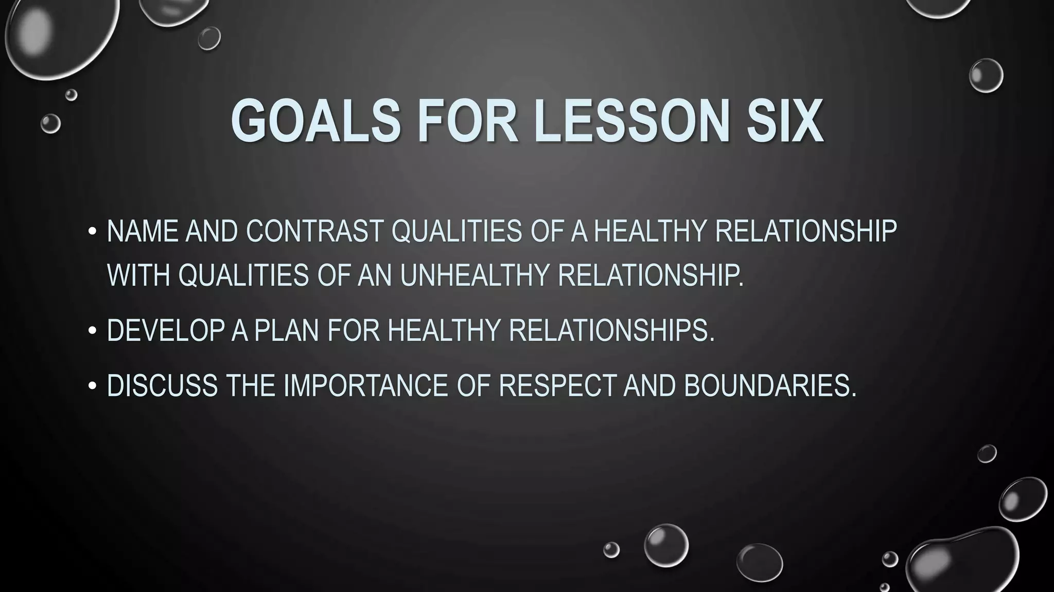 GOALS FOR LESSON SIX
• NAME AND CONTRAST QUALITIES OF A HEALTHY RELATIONSHIP
WITH QUALITIES OF AN UNHEALTHY RELATIONSHIP.
• DEVELOP A PLAN FOR HEALTHY RELATIONSHIPS.
• DISCUSS THE IMPORTANCE OF RESPECT AND BOUNDARIES.
 