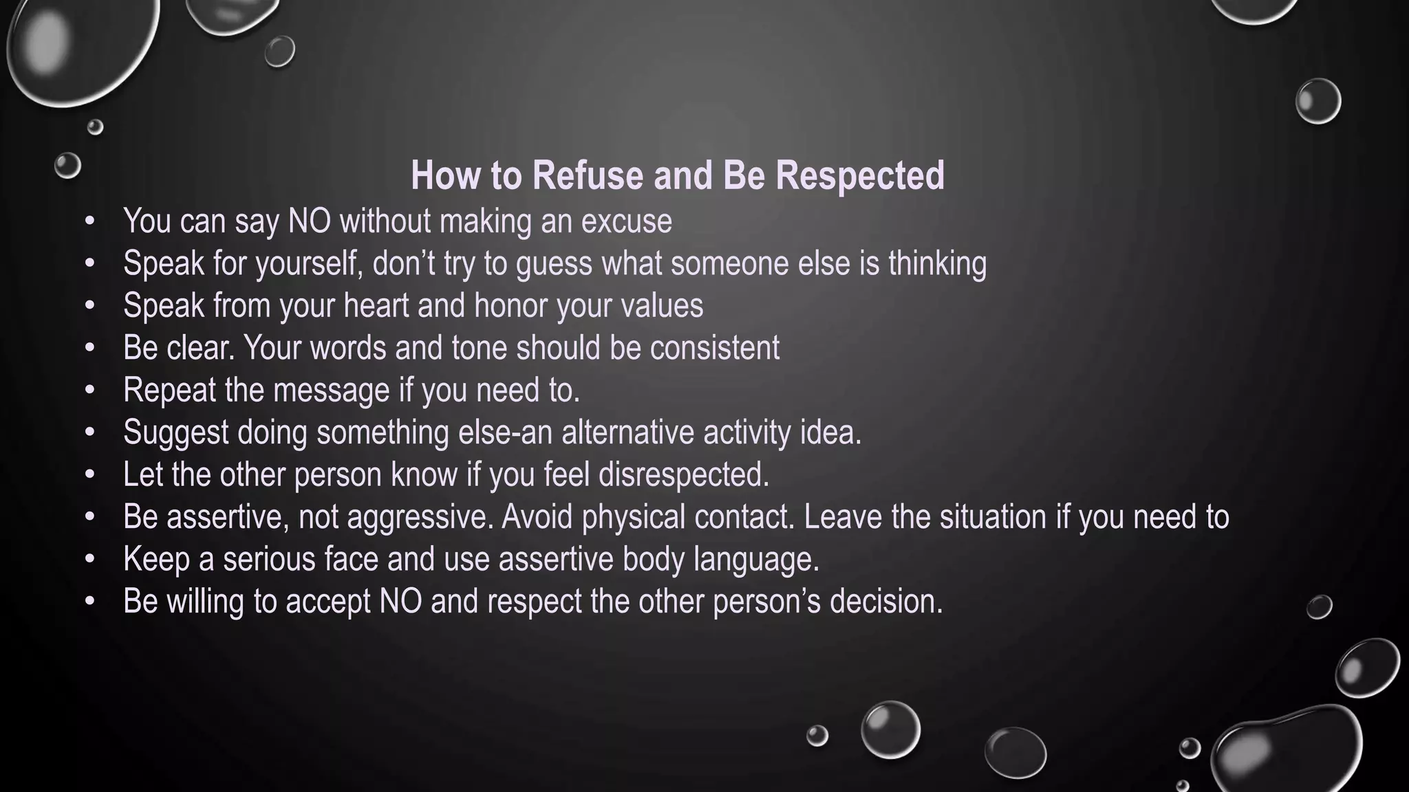How to Refuse and Be Respected
• You can say NO without making an excuse
• Speak for yourself, don’t try to guess what someone else is thinking
• Speak from your heart and honor your values
• Be clear. Your words and tone should be consistent
• Repeat the message if you need to.
• Suggest doing something else-an alternative activity idea.
• Let the other person know if you feel disrespected.
• Be assertive, not aggressive. Avoid physical contact. Leave the situation if you need to
• Keep a serious face and use assertive body language.
• Be willing to accept NO and respect the other person’s decision.
 