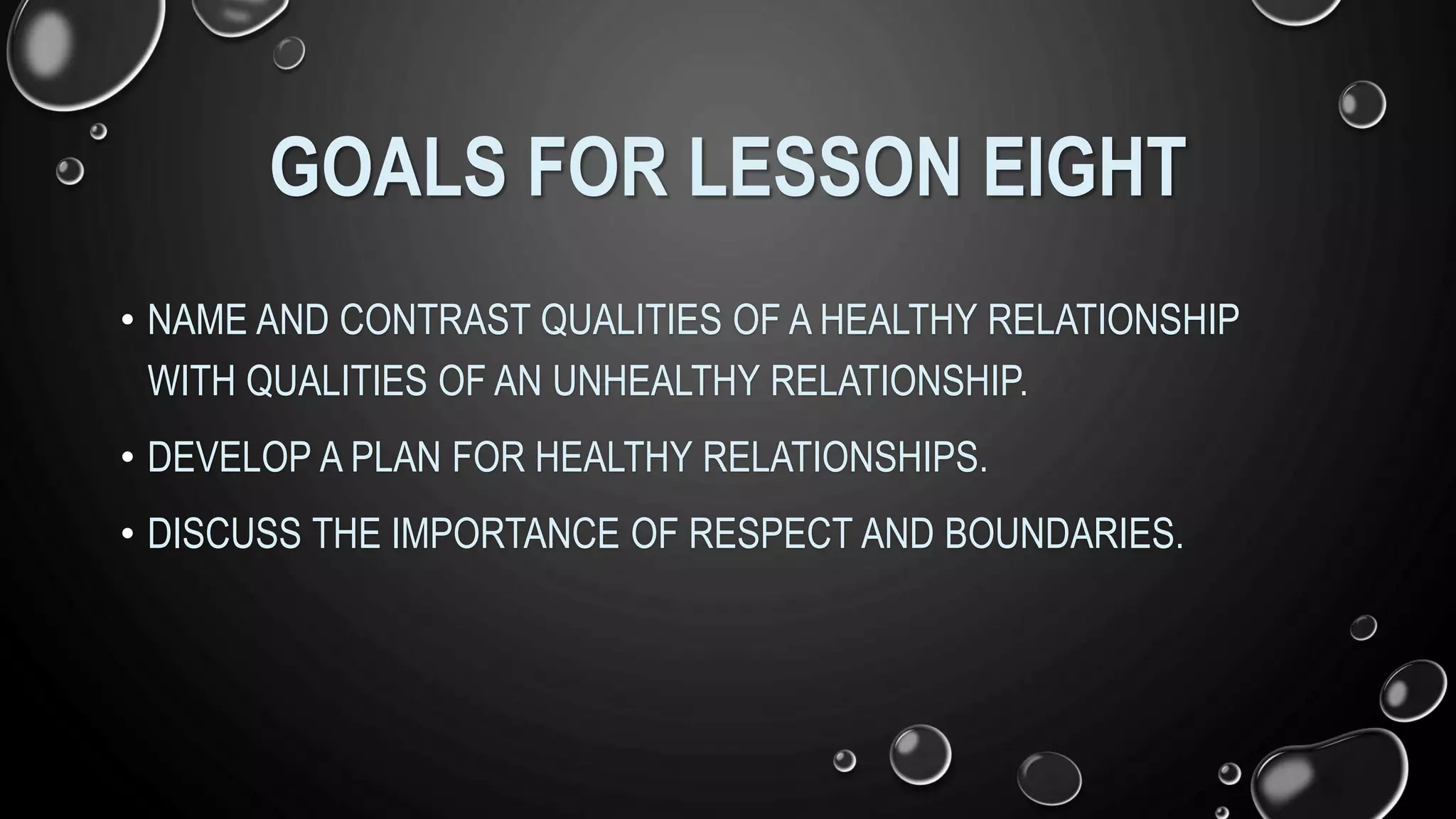 GOALS FOR LESSON EIGHT
• NAME AND CONTRAST QUALITIES OF A HEALTHY RELATIONSHIP
WITH QUALITIES OF AN UNHEALTHY RELATIONSHIP.
• DEVELOP A PLAN FOR HEALTHY RELATIONSHIPS.
• DISCUSS THE IMPORTANCE OF RESPECT AND BOUNDARIES.
 
