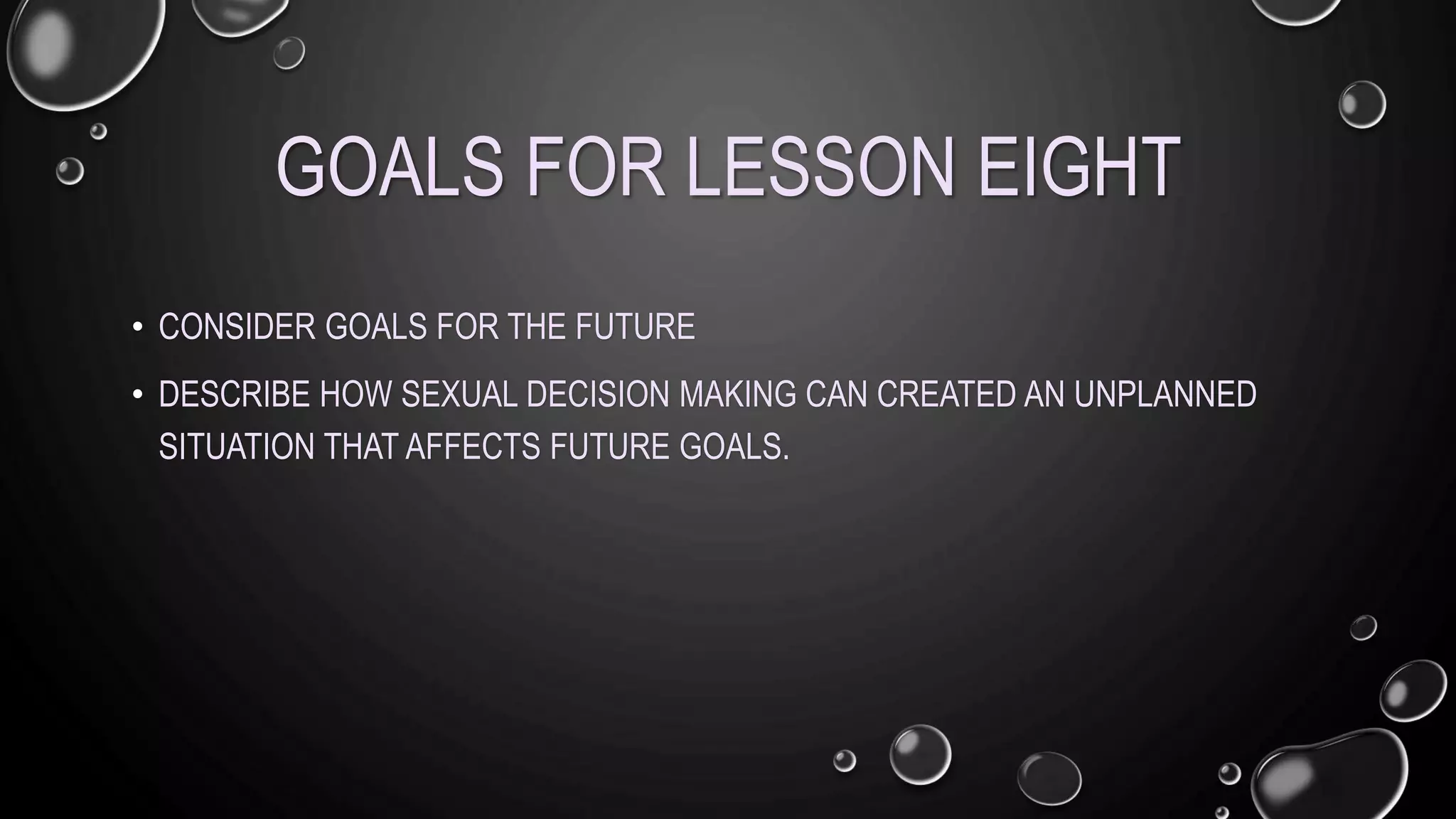 GOALS FOR LESSON EIGHT
• CONSIDER GOALS FOR THE FUTURE
• DESCRIBE HOW SEXUAL DECISION MAKING CAN CREATED AN UNPLANNED
SITUATION THAT AFFECTS FUTURE GOALS.
 