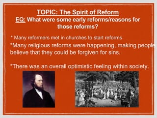 TOPIC: The Spirit of Reform
EQ: What were some early reforms/reasons for
those reforms?
* Many reformers met in churches to start reforms
*Many religious reforms were happening, making people
believe that they could be forgiven for sins.
*There was an overall optimistic feeling within society.
 