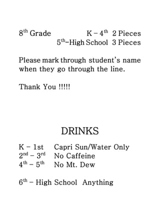 8th Grade K – 4th 2 Pieces 
5th-High School 3 Pieces 
Please mark through student’s name 
when they go through the line. 
Thank You !!!!! 
DRINKS 
K – 1st Capri Sun/Water Only 
2nd – 3rd No Caffeine 
4th – 5th No Mt. Dew 
6th – High School Anything 
